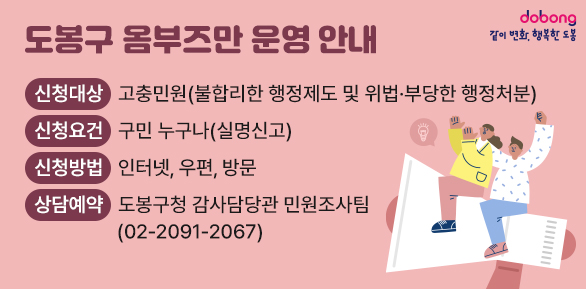도봉구 옴부즈만 운영 안내<br />○ 신청대상: 고충민원(불합리한 행정제도 및 위법·부당한 행정처분)<br />○ 신청요건: 구민 누구나 (실명신고)<br />○ 신청방법: 인터넷, 우편, 방문<br />○ 상담예약: 도봉구청 감사담당관 민원조사팀(☎ 02-2091-2067)